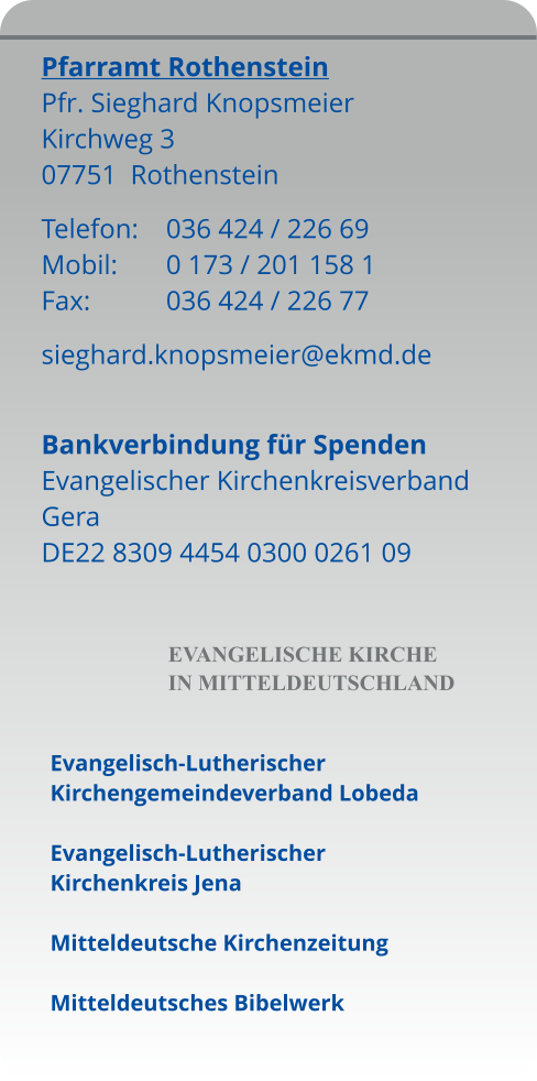 Pfarramt Rothenstein Pfr. Sieghard Knopsmeier Kirchweg 3 07751  Rothenstein Telefon:	036 424 / 226 69 Mobil:		0 173 / 201 158 1 Fax:		036 424 / 226 77 sieghard.knopsmeier@ekmd.de  Bankverbindung für Spenden Evangelischer Kirchenkreisverband Gera DE22 8309 4454 0300 0261 09       EVANGELISCHE KIRCHE  IN MITTELDEUTSCHLAND  Evangelisch-Lutherischer Kirchengemeindeverband Lobeda  Evangelisch-Lutherischer Kirchenkreis Jena  Mitteldeutsche Kirchenzeitung  Mitteldeutsches Bibelwerk